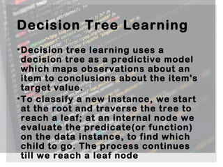 Decision Tree Learning
•Decision tree learning uses a
decision tree as a predictive model
which maps observations about an
item to conclusions about the item's
target value.
•To classify a new instance, we start
at the root and traverse the tree to
reach a leaf; at an internal node we
evaluate the predicate(or function)
on the data instance, to find which
child to go. The process continues
till we reach a leaf node 
 
