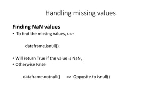 Handling missing values
Finding NaN values
• To find the missing values, use
dataframe.isnull()
• Will return True if the value is NaN,
• Otherwise False
dataframe.notnull() => Opposite to isnull()
 