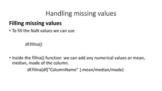 Handling missing values
Filling missing values
• To fill the NaN values we can use
df.fillna()
• Inside the fillna() function we can add any numerical values or mean,
median, mode of the column.
df.fillna(df[“ColumnName” ].mean/median/mode)
 