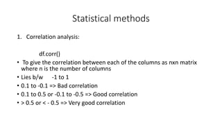 Statistical methods
1. Correlation analysis:
df.corr()
• To give the correlation between each of the columns as nxn matrix
where n is the number of columns
• Lies b/w -1 to 1
• 0.1 to -0.1 => Bad correlation
• 0.1 to 0.5 or -0.1 to -0.5 => Good correlation
• > 0.5 or < - 0.5 => Very good correlation
 