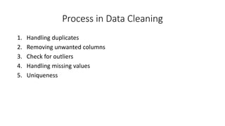 Process in Data Cleaning
1. Handling duplicates
2. Removing unwanted columns
3. Check for outliers
4. Handling missing values
5. Uniqueness
 