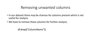 Removing unwanted columns
• In our dataset there may be chances for columns present which is not
useful for analysis.
• We have to remove those columns for further analysis.
df.drop([“ColumnName”])
 