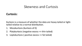 Skewness and Curtosis
Curtosis:
Kurtosis is a measure of whether the data are heavy-tailed or light-
tailed relative to a normal distribution.
1. Mesokurtosis (kurtosis of 0)
2. Platykurtosis (negative excess => thin tailed)
3. Leptokurtosis ( positive excess => fat tailed)
 