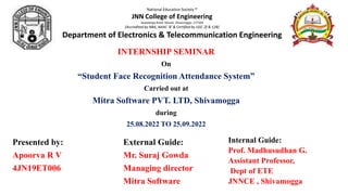 INTERNSHIP SEMINAR
On
“Student Face Recognition Attendance System”
Carried out at
Mitra Software PVT. LTD, Shivamogga
during
25.08.2022 TO 25.09.2022
National Education Society ®
JNN College of Engineering
Sawalanga Road, Navule, Shivamogga -277204
(Accredited by NBA, NAAC 'B' & Certified by UGC 2f & 12B)
Department of Electronics & Telecommunication Engineering
Presented by:
Apoorva R V
4JN19ET006
Internal Guide:
Prof. Madhusudhan G.
Assistant Professor,
Dept of ETE
JNNCE , Shivamogga
External Guide:
Mr. Suraj Gowda
Managing director
Mitra Software
 