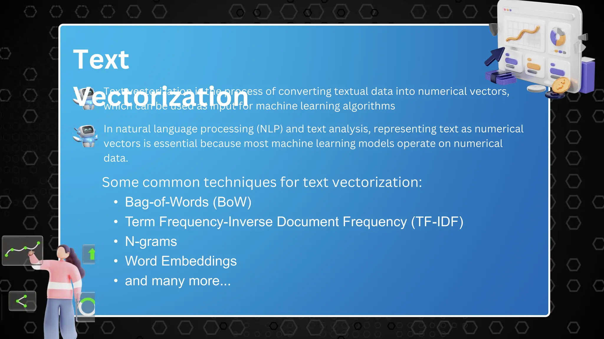 Text
Vectorization
Text vectorization is the process of converting textual data into numerical vectors,
which can be used as input for machine learning algorithms
In natural language processing (NLP) and text analysis, representing text as numerical
vectors is essential because most machine learning models operate on numerical
data.
Some common techniques for text vectorization:
• Bag-of-Words (BoW)
• Term Frequency-Inverse Document Frequency (TF-IDF)
• N-grams
• Word Embeddings
• and many more...
 
