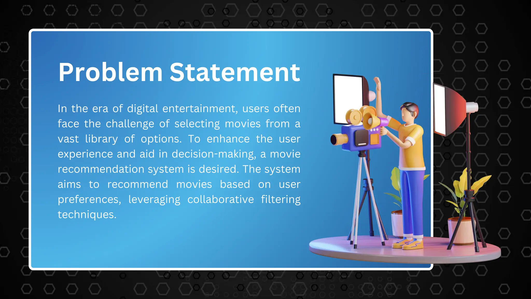 Problem Statement
In the era of digital entertainment, users often
face the challenge of selecting movies from a
vast library of options. To enhance the user
experience and aid in decision-making, a movie
recommendation system is desired. The system
aims to recommend movies based on user
preferences, leveraging collaborative filtering
techniques.
 