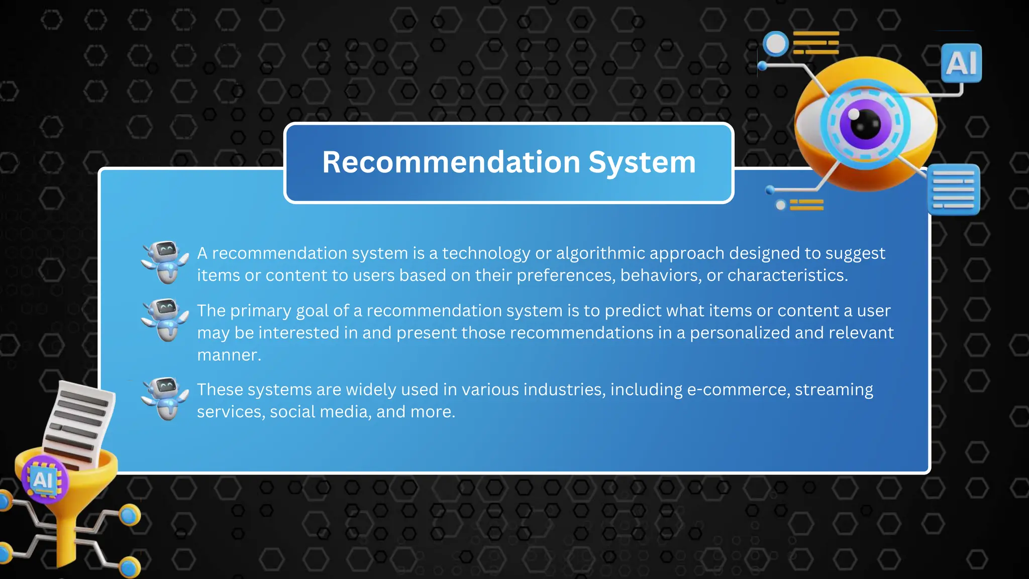 Recommendation System
A recommendation system is a technology or algorithmic approach designed to suggest
items or content to users based on their preferences, behaviors, or characteristics.
The primary goal of a recommendation system is to predict what items or content a user
may be interested in and present those recommendations in a personalized and relevant
manner.
These systems are widely used in various industries, including e-commerce, streaming
services, social media, and more.
 