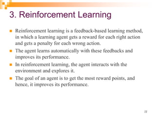 3. Reinforcement Learning
 Reinforcement learning is a feedback-based learning method,
in which a learning agent gets a reward for each right action
and gets a penalty for each wrong action.
 The agent learns automatically with these feedbacks and
improves its performance.
 In reinforcement learning, the agent interacts with the
environment and explores it.
 The goal of an agent is to get the most reward points, and
hence, it improves its performance.
11
 