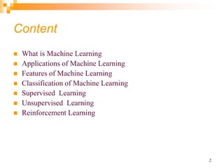2
Content
 What is Machine Learning
 Applications of Machine Learning
 Features of Machine Learning
 Classification of Machine Learning
 Supervised Learning
 Unsupervised Learning
 Reinforcement Learning
 
