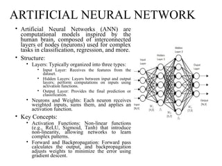 ARTIFICIAL NEURAL NETWORK
• Artificial Neural Networks (ANN) are
computational models inspired by the
human brain, composed of interconnected
layers of nodes (neurons) used for complex
tasks in classification, regression, and more.
• Structure:
• Layers: Typically organized into three types:
• Input Layer: Receives the features from the
dataset.
• Hidden Layers: Layers between input and output
layers; perform computations on inputs using
activation functions.
• Output Layer: Provides the final prediction or
classification.
• Neurons and Weights: Each neuron receives
weighted inputs, sums them, and applies an
activation function.
• Key Concepts:
• Activation Functions: Non-linear functions
(e.g., ReLU, Sigmoid, Tanh) that introduce
non-linearity, allowing networks to learn
complex patterns.
• Forward and Backpropagation: Forward pass
calculates the output, and backpropagation
adjusts weights to minimize the error using
gradient descent.
 