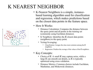 K NEAREST NEIGHBOR
• K-Nearest Neighbors is a simple, instance-
based learning algorithm used for classification
and regression, which makes predictions based
on the closest data points in the feature space.
• How It Works:
• Distance Calculation: Computes the distance between
the query point and all points in the training set
(commonly using Euclidean distance).
• K Neighbors: Identifies the closest data points
𝐾
(neighbors) to the query point.
• Voting/Averaging:
• Classification: Assigns the class most common among the 𝐾
neighbors.
• Regression: Predicts the average of the values of the neighbors.
𝐾
• Key Concepts:
• Choice of : A small may capture noise, while a
𝐾 𝐾
large can smooth out details, so is typically
𝐾 𝐾
optimized using cross-validation.
• Distance Metrics: Common choices include Euclidean,
Manhattan, and Minkowski distances.
 