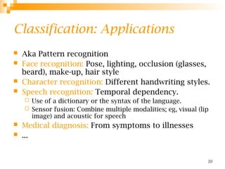 10
Classification: Applications
 Aka Pattern recognition
 Face recognition: Pose, lighting, occlusion (glasses,
beard), make-up, hair style
 Character recognition: Different handwriting styles.
 Speech recognition: Temporal dependency.
 Use of a dictionary or the syntax of the language.
 Sensor fusion: Combine multiple modalities; eg, visual (lip
image) and acoustic for speech
 Medical diagnosis: From symptoms to illnesses
 ...
 