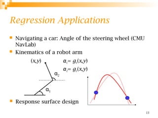 13
Regression Applications
 Navigating a car: Angle of the steering wheel (CMU
NavLab)
 Kinematics of a robot arm
α1= g1(x,y)
α2= g2(x,y)
α1
α2
(x,y)
 Response surface design
 