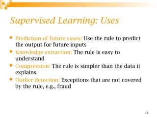 14
Supervised Learning: Uses
 Prediction of future cases: Use the rule to predict
the output for future inputs
 Knowledge extraction: The rule is easy to
understand
 Compression: The rule is simpler than the data it
explains
 Outlier detection: Exceptions that are not covered
by the rule, e.g., fraud
 