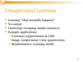 15
Unsupervised Learning
 Learning “what normally happens”
 No output
 Clustering: Grouping similar instances
 Example applications
 Customer segmentation in CRM
 Image compression: Color quantization
 Bioinformatics: Learning motifs
 