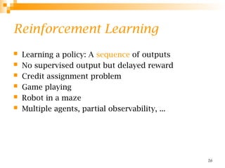 16
Reinforcement Learning
 Learning a policy: A sequence of outputs
 No supervised output but delayed reward
 Credit assignment problem
 Game playing
 Robot in a maze
 Multiple agents, partial observability, ...
 