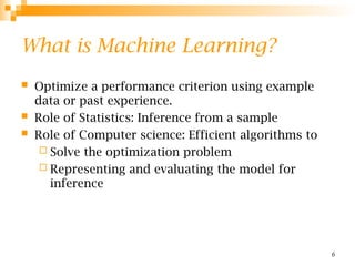 6
What is Machine Learning?
 Optimize a performance criterion using example
data or past experience.
 Role of Statistics: Inference from a sample
 Role of Computer science: Efficient algorithms to
 Solve the optimization problem
 Representing and evaluating the model for
inference
 