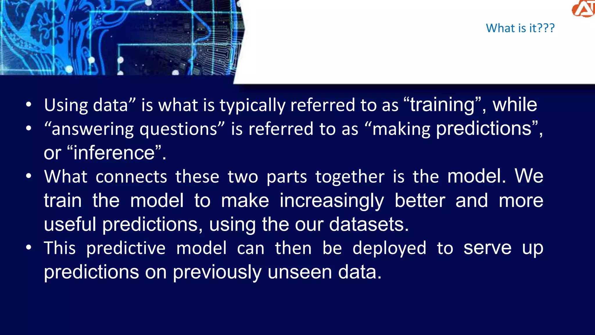 What is it???
• Using data” is what is typically referred to as “training”, while
• “answering questions” is referred to as “making predictions”,
or “inference”.
• What connects these two parts together is the model. We
train the model to make increasingly better and more
useful predictions, using the our datasets.
• This predictive model can then be deployed to serve up
predictions on previously unseen data.
 