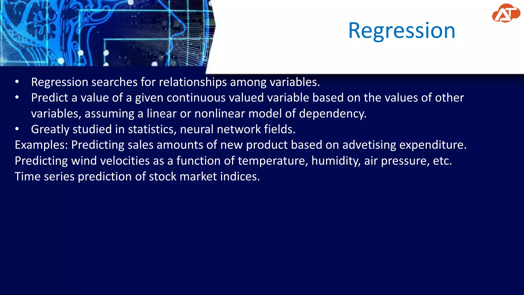 Regression
• Regression searches for relationships among variables.
• Predict a value of a given continuous valued variable based on the values of other
variables, assuming a linear or nonlinear model of dependency.
• Greatly studied in statistics, neural network fields.
Examples: Predicting sales amounts of new product based on advetising expenditure.
Predicting wind velocities as a function of temperature, humidity, air pressure, etc.
Time series prediction of stock market indices.
 