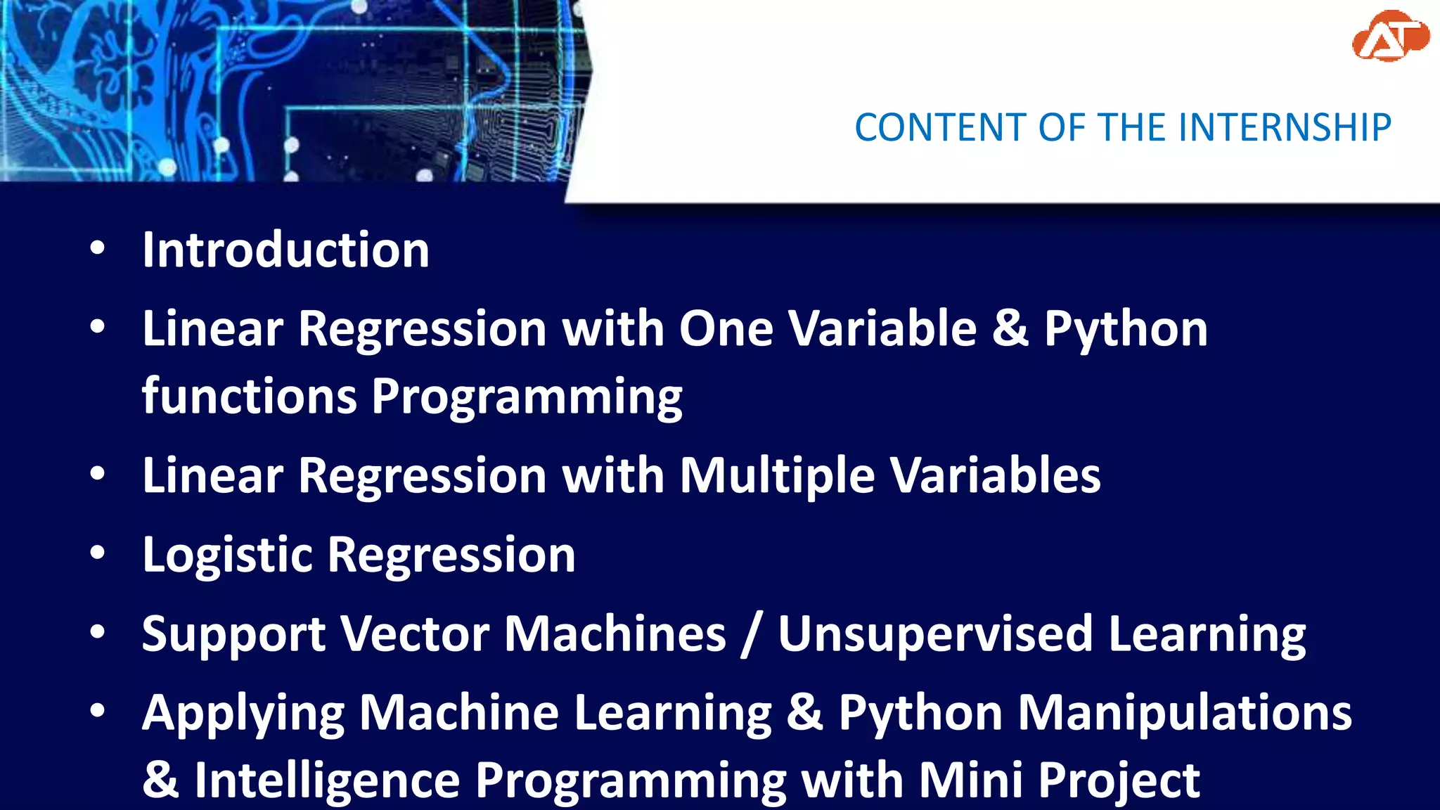 CONTENT OF THE INTERNSHIP
• Introduction
• Linear Regression with One Variable & Python
functions Programming
• Linear Regression with Multiple Variables
• Logistic Regression
• Support Vector Machines / Unsupervised Learning
• Applying Machine Learning & Python Manipulations
& Intelligence Programming with Mini Project
 