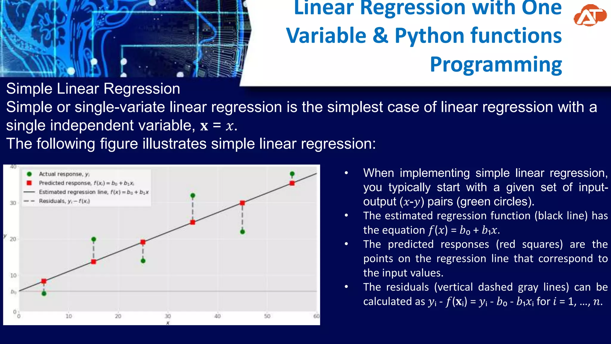 Linear Regression with One
Variable & Python functions
Programming
Simple Linear Regression
Simple or single-variate linear regression is the simplest case of linear regression with a
single independent variable, 𝐱 = 𝑥.
The following figure illustrates simple linear regression:
• When implementing simple linear regression,
you typically start with a given set of input-
output (𝑥-𝑦) pairs (green circles).
• The estimated regression function (black line) has
the equation 𝑓(𝑥) = 𝑏₀ + 𝑏₁𝑥.
• The predicted responses (red squares) are the
points on the regression line that correspond to
the input values.
• The residuals (vertical dashed gray lines) can be
calculated as 𝑦ᵢ - 𝑓(𝐱ᵢ) = 𝑦ᵢ - 𝑏₀ - 𝑏₁𝑥ᵢ for 𝑖 = 1, …, 𝑛.
 