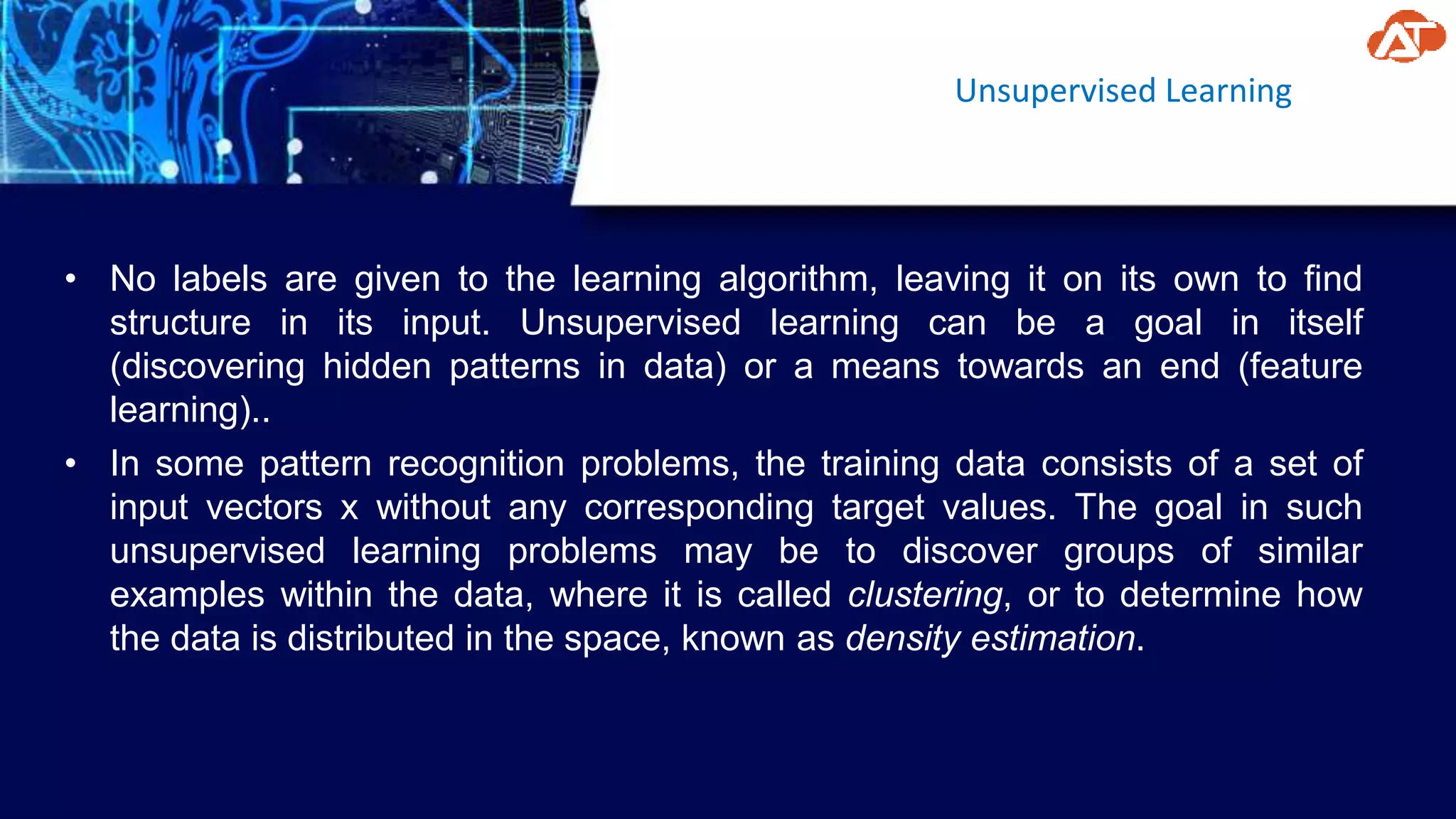 Unsupervised Learning
• No labels are given to the learning algorithm, leaving it on its own to find
structure in its input. Unsupervised learning can be a goal in itself
(discovering hidden patterns in data) or a means towards an end (feature
learning)..
• In some pattern recognition problems, the training data consists of a set of
input vectors x without any corresponding target values. The goal in such
unsupervised learning problems may be to discover groups of similar
examples within the data, where it is called clustering, or to determine how
the data is distributed in the space, known as density estimation.
 