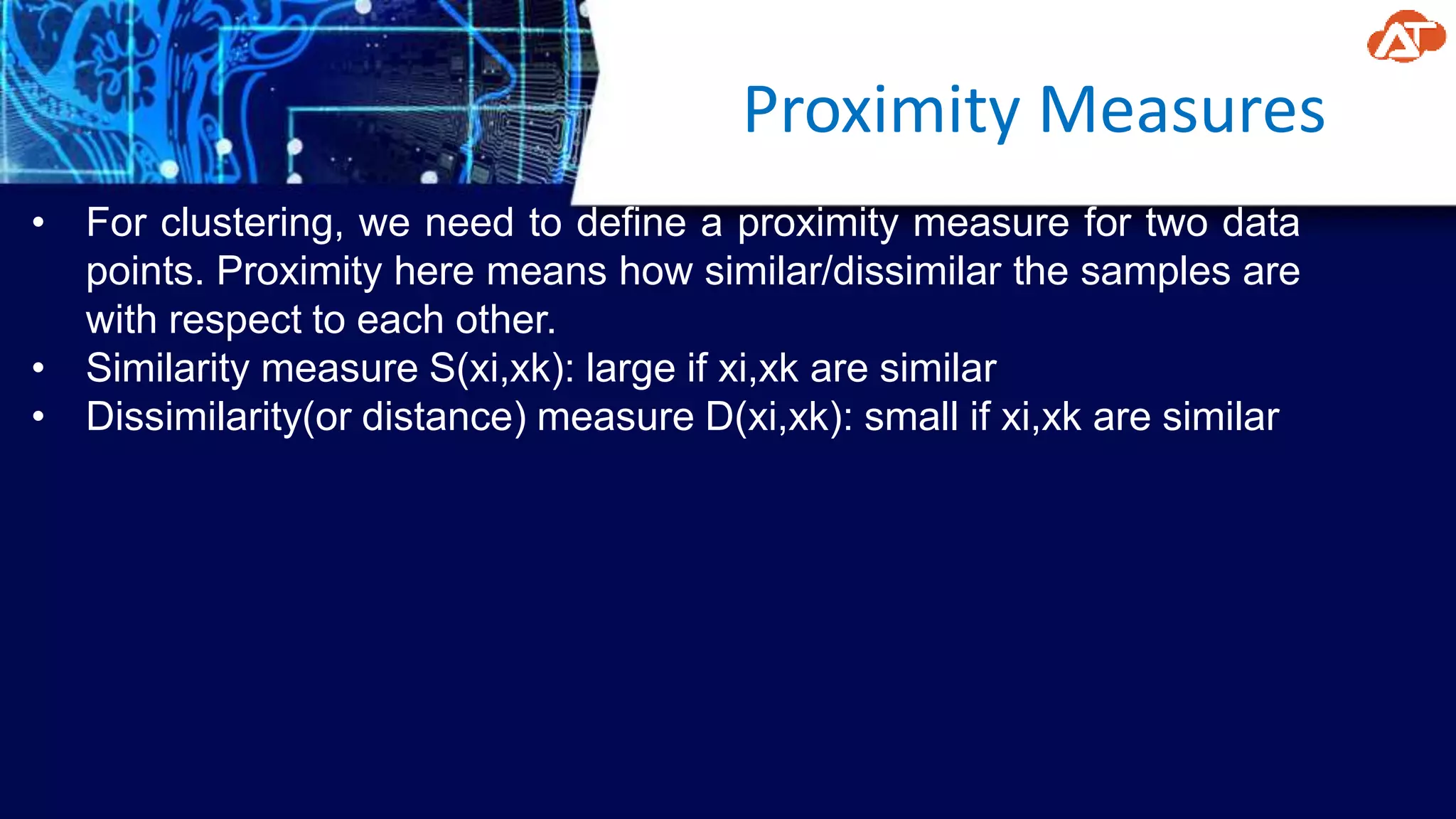 Proximity Measures
• For clustering, we need to define a proximity measure for two data
points. Proximity here means how similar/dissimilar the samples are
with respect to each other.
• Similarity measure S(xi,xk): large if xi,xk are similar
• Dissimilarity(or distance) measure D(xi,xk): small if xi,xk are similar
 