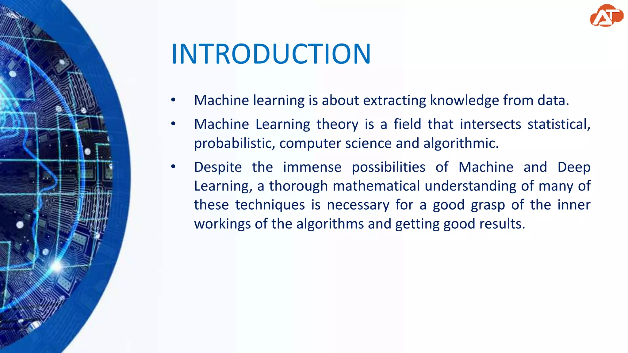 INTRODUCTION
• Machine learning is about extracting knowledge from data.
• Machine Learning theory is a field that intersects statistical,
probabilistic, computer science and algorithmic.
• Despite the immense possibilities of Machine and Deep
Learning, a thorough mathematical understanding of many of
these techniques is necessary for a good grasp of the inner
workings of the algorithms and getting good results.
 