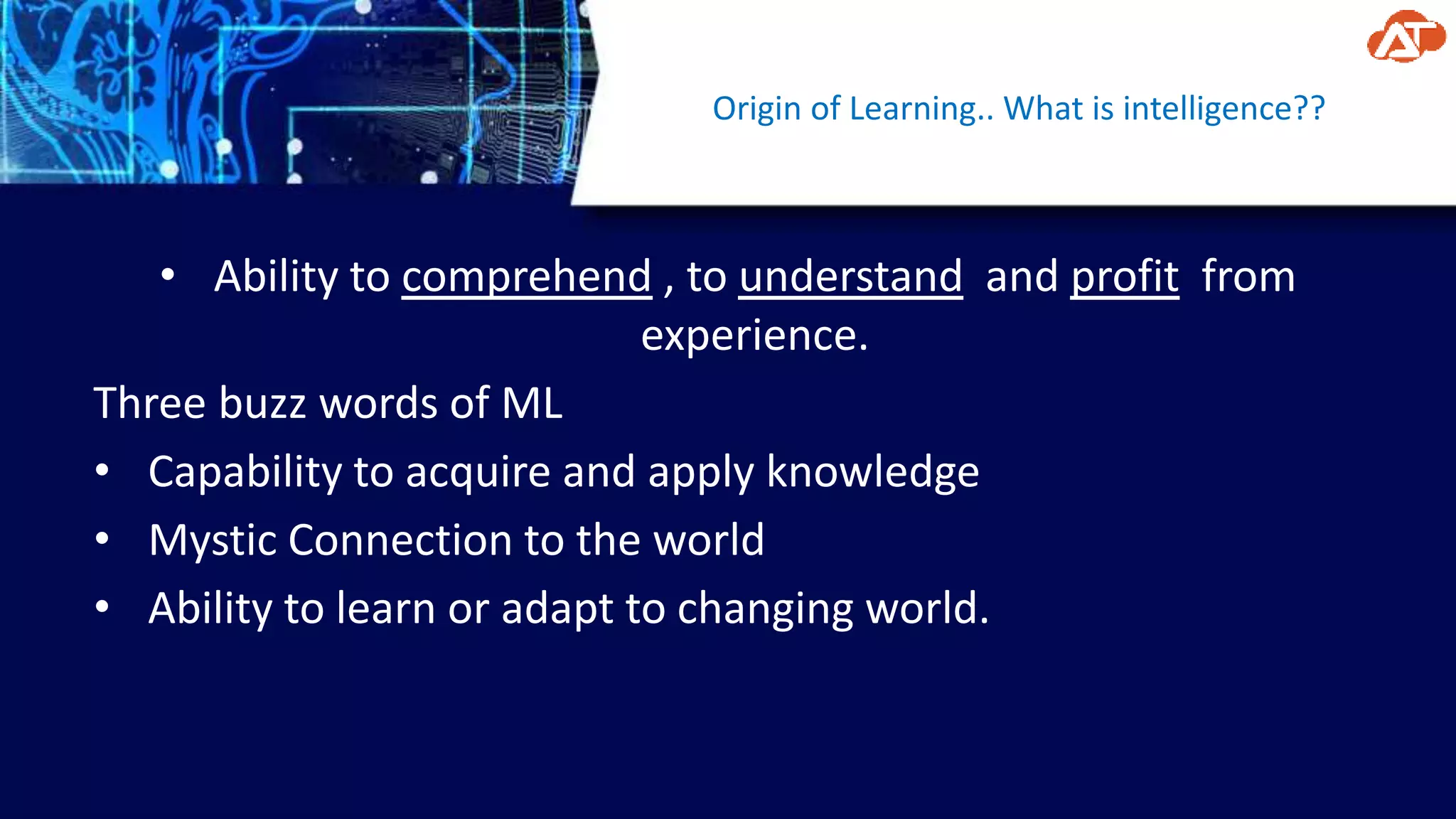 Origin of Learning.. What is intelligence??
• Ability to comprehend , to understand and profit from
experience.
Three buzz words of ML
• Capability to acquire and apply knowledge
• Mystic Connection to the world
• Ability to learn or adapt to changing world.
 