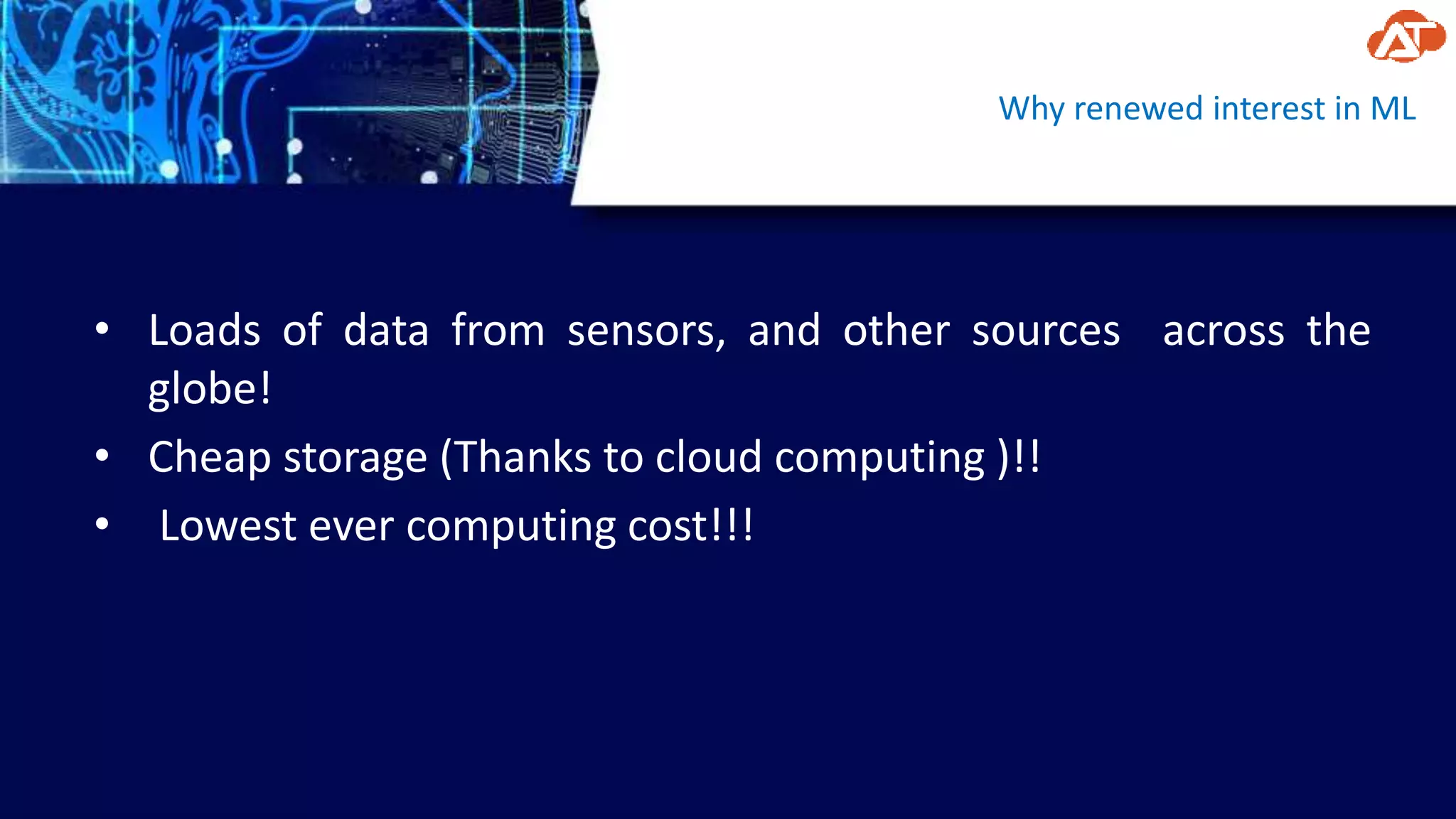 Why renewed interest in ML
• Loads of data from sensors, and other sources across the
globe!
• Cheap storage (Thanks to cloud computing )!!
• Lowest ever computing cost!!!
 