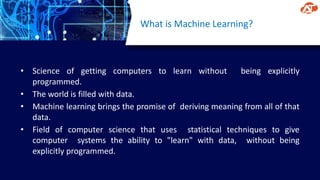 What is Machine Learning?
• Science of getting computers to learn without being explicitly
programmed.
• The world is filled with data.
• Machine learning brings the promise of deriving meaning from all of that
data.
• Field of computer science that uses statistical techniques to give
computer systems the ability to "learn" with data, without being
explicitly programmed.
 