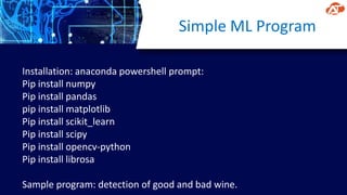 Simple ML Program
Installation: anaconda powershell prompt:
Pip install numpy
Pip install pandas
pip install matplotlib
Pip install scikit_learn
Pip install scipy
Pip install opencv-python
Pip install librosa
Sample program: detection of good and bad wine.
 