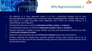 Why Regression(contd..)
• The objective of a linear regression model is to find a relationship between one or more
features(independent variables) and a continuous target variable(dependent variable). When there is
only feature it is called Uni-variate Linear Regression and if there are multiple features, it is
called Multiple Linear Regression.
• The dependent features are called the dependent variables, outputs, or responses.
• The independent features are called the independent variables, inputs, or predictors.
• Typically, regression is needed to answer whether and how some phenomenon influences the other
or how several variables are related.
• Regression is also useful when you want to forecast a response using a new set of predictors.
• Example: predicting the housing price, economy, computer science, social sciences, and so on. Its
importance rises every day with the availability of large amounts of data and increased awareness of the
practical value of data.
 