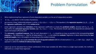 Problem Formulation
• When implementing linear regression of some dependent variable 𝑦 on the set of independent variables
• 𝐱 = (𝑥₁, …, 𝑥ᵣ), where 𝑟 is the number of predictors,
• you assume a linear relationship between 𝑦 and 𝐱: 𝑦 = 𝛽₀ + 𝛽₁𝑥₁ + ⋯ + 𝛽ᵣ𝑥ᵣ + 𝜀. This equation is the regression equation. 𝛽₀, 𝛽₁, …, 𝛽ᵣ are
the regression coefficients, and 𝜀 is the random error.
• Linear regression calculates the estimators of the regression coefficients or simply the predicted weights, denoted with 𝑏₀, 𝑏₁, …, 𝑏ᵣ.
They define the estimated regression function 𝑓(𝐱) = 𝑏₀ + 𝑏₁𝑥₁ + ⋯ + 𝑏ᵣ𝑥ᵣ. This function should capture the dependencies between the
inputs and output sufficiently well.
• The estimated or predicted response, 𝑓(𝐱ᵢ), for each observation 𝑖 = 1, …, 𝑛, should be as close as possible to the corresponding actual
response 𝑦ᵢ. The differences 𝑦ᵢ - 𝑓(𝐱ᵢ) for all observations 𝑖 = 1, …, 𝑛, are called the residuals. Regression is about determining the best
predicted weights, that is the weights corresponding to the smallest residuals.
• To get the best weights, you usually minimize the sum of squared residuals (SSR) for all observations 𝑖 = 1, …, 𝑛: SSR = Σᵢ(𝑦ᵢ - 𝑓(𝐱ᵢ))². This
approach is called the method of ordinary least squares.
• output (y) can be calculated from a linear combination of the input variables (X). When there is a single input variable, the method is
referred to as a simple linear regression.
 