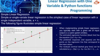 Linear Regression with One
Variable & Python functions
Programming
Simple Linear Regression
Simple or single-variate linear regression is the simplest case of linear regression with a
single independent variable, 𝐱 = 𝑥.
The following figure illustrates simple linear regression:
• When implementing simple linear regression,
you typically start with a given set of input-
output (𝑥-𝑦) pairs (green circles).
• The estimated regression function (black line) has
the equation 𝑓(𝑥) = 𝑏₀ + 𝑏₁𝑥.
• The predicted responses (red squares) are the
points on the regression line that correspond to
the input values.
• The residuals (vertical dashed gray lines) can be
calculated as 𝑦ᵢ - 𝑓(𝐱ᵢ) = 𝑦ᵢ - 𝑏₀ - 𝑏₁𝑥ᵢ for 𝑖 = 1, …, 𝑛.
 