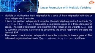 Linear Regression with Multiple Variables
• Multiple or multivariate linear regression is a case of linear regression with two or
more independent variables.
• If there are just two independent variables, the estimated regression function is 𝑓(𝑥
₁, 𝑥₂) = 𝑏₀ + 𝑏₁𝑥₁ + 𝑏₂𝑥₂. It represents a regression plane in a three-dimensional
space. The goal of regression is to determine the values of the weights 𝑏₀, 𝑏₁, and
𝑏₂ such that this plane is as close as possible to the actual responses and yield the
minimal SSR.
• The case of more than two independent variables is similar, but more general. The
estimated regression function is 𝑓(𝑥₁, …, 𝑥ᵣ) = 𝑏₀ + 𝑏₁𝑥₁ + ⋯ +𝑏ᵣ𝑥ᵣ, and there
 
