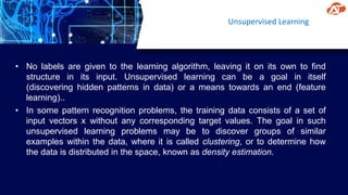 Unsupervised Learning
• No labels are given to the learning algorithm, leaving it on its own to find
structure in its input. Unsupervised learning can be a goal in itself
(discovering hidden patterns in data) or a means towards an end (feature
learning)..
• In some pattern recognition problems, the training data consists of a set of
input vectors x without any corresponding target values. The goal in such
unsupervised learning problems may be to discover groups of similar
examples within the data, where it is called clustering, or to determine how
the data is distributed in the space, known as density estimation.
 