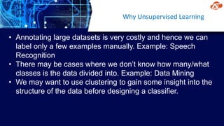 Why Unsupervised Learning
• Annotating large datasets is very costly and hence we can
label only a few examples manually. Example: Speech
Recognition
• There may be cases where we don’t know how many/what
classes is the data divided into. Example: Data Mining
• We may want to use clustering to gain some insight into the
structure of the data before designing a classifier.
 