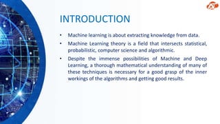 INTRODUCTION
• Machine learning is about extracting knowledge from data.
• Machine Learning theory is a field that intersects statistical,
probabilistic, computer science and algorithmic.
• Despite the immense possibilities of Machine and Deep
Learning, a thorough mathematical understanding of many of
these techniques is necessary for a good grasp of the inner
workings of the algorithms and getting good results.
 