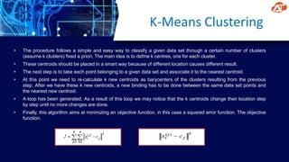 K-Means Clustering
• The procedure follows a simple and easy way to classify a given data set through a certain number of clusters
(assume k clusters) fixed a priori. The main idea is to define k centres, one for each cluster.
• These centroids should be placed in a smart way because of different location causes different result.
• The next step is to take each point belonging to a given data set and associate it to the nearest centroid.
• At this point we need to re-calculate k new centroids as barycenters of the clusters resulting from the previous
step. After we have these k new centroids, a new binding has to be done between the same data set points and
the nearest new centroid.
• A loop has been generated. As a result of this loop we may notice that the k centroids change their location step
by step until no more changes are done.
• Finally, this algorithm aims at minimizing an objective function, in this case a squared error function. The objective
function.
 