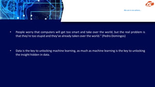 We are in era where…
• People worry that computers will get too smart and take over the world, but the real problem is
that they're too stupid and they've already taken over the world." (Pedro Domingos)
• Data is the key to unlocking machine learning, as much as machine learning is the key to unlocking
the insight hidden in data.
 