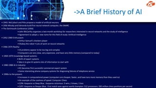 ->A Brief History of AI
• 1943: McCulloch and Pitts propose a model of artificial neurons
• 1956 Minsky and Edmonds build first neural network computer, the SNARC
• The Dartmouth Conference (1956)
• John McCarthy organizes a two-month workshop for researchers interested in neural networks and the study of intelligence
• Agreement to adopt a new name for this field of study: Artificial Intelligence
• 1952-1969 Enthusiasm:
• Arthur Samuel’s checkers player
• Shakey the robot • Lots of work on neural networks
• 1966-1974 Reality:
• AI problems appear to be too big and complex
• Computers are very slow, very expensive, and have very little memory (compared to today)
• 1969-1979 Knowledge-based systems:
• Birth of expert systems
• Idea is to give AI systems lots of information to start with
• 1980-1988 AI in industry:
• R1 becomes first successful commercial expert system
• Some interesting phone company systems for diagnosing failures of telephone service
• 1990s to the present:
• Increases in computational power (computers are cheaper, faster, and have tons more memory than they used to)
• An example of the coolness of speed: Computer Chess
• 2/96: Kasparov vs Deep Blue : Kasparov victorious: 3 wins, 2 draws, 1 loss
• 3/97: Kasparov vs Deeper Blue : First match won against world champion: 512 processors: 200 million chess positions per second
 