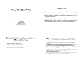 MACHINE LEARNING
Instructor -
Associate Professor
Department of CSE-IoT
Holy!Mary!Institute!of!Technology
&!Science
A.Jitendra
Introduction
Ever since computers were invented, we have wondered whether they might be
made to learn. If we could understand how to program them to learn-to improve
automatically with experience-the impact would be dramatic.
‡ Imagine computers learning from medical records which treatments are most
effective for new diseases
‡ Houses learning from experience to optimize energy costs based on the particular
usage patterns of their occupants.
‡ Personal software assistants learning the evolving interests of their users in order
to highlight especially relevant stories from the online morning newspaper
Examples of Successful Applications of
Machine Learning
‡ Learning to recognize spoken words
‡ Learning to drive an autonomous vehicle
‡ Learning to classify new astronomical structures
‡ Learning to play world-class backgammon
Why is Machine Learning Important?
‡ Some tasks cannot be defined well, except by examples (e.g., recognizing
people).
‡ Relationships and correlations can be hidden within large amounts of data.
Machine Learning/Data Mining may be able to find these relationships.
‡ Human designers often produce machines that do not work as well as desired
in the environments in which they are used.
‡ The amount of knowledge available about certain tasks might be too large for
explicit encoding by humans (e.g., medical diagnostic).
‡ Environments change over time.
‡ New knowledge about tasks is constantly being discovered by humans. It may
be difficult to continuously re-GHVLJQVVWHPV³EKDQG´
1
 