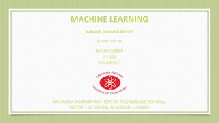 01014802817
MAHARAJA AGRASEN INSTITUTE OF TECHNOLOGY, PSP AREA,
SECTOR – 22, ROHINI, NEW DELHI – 110085
MACHINE LEARNING
SUMMER TRAINING REPORT
SUBMITTED BY
BHUPENDER
7-E-123
 