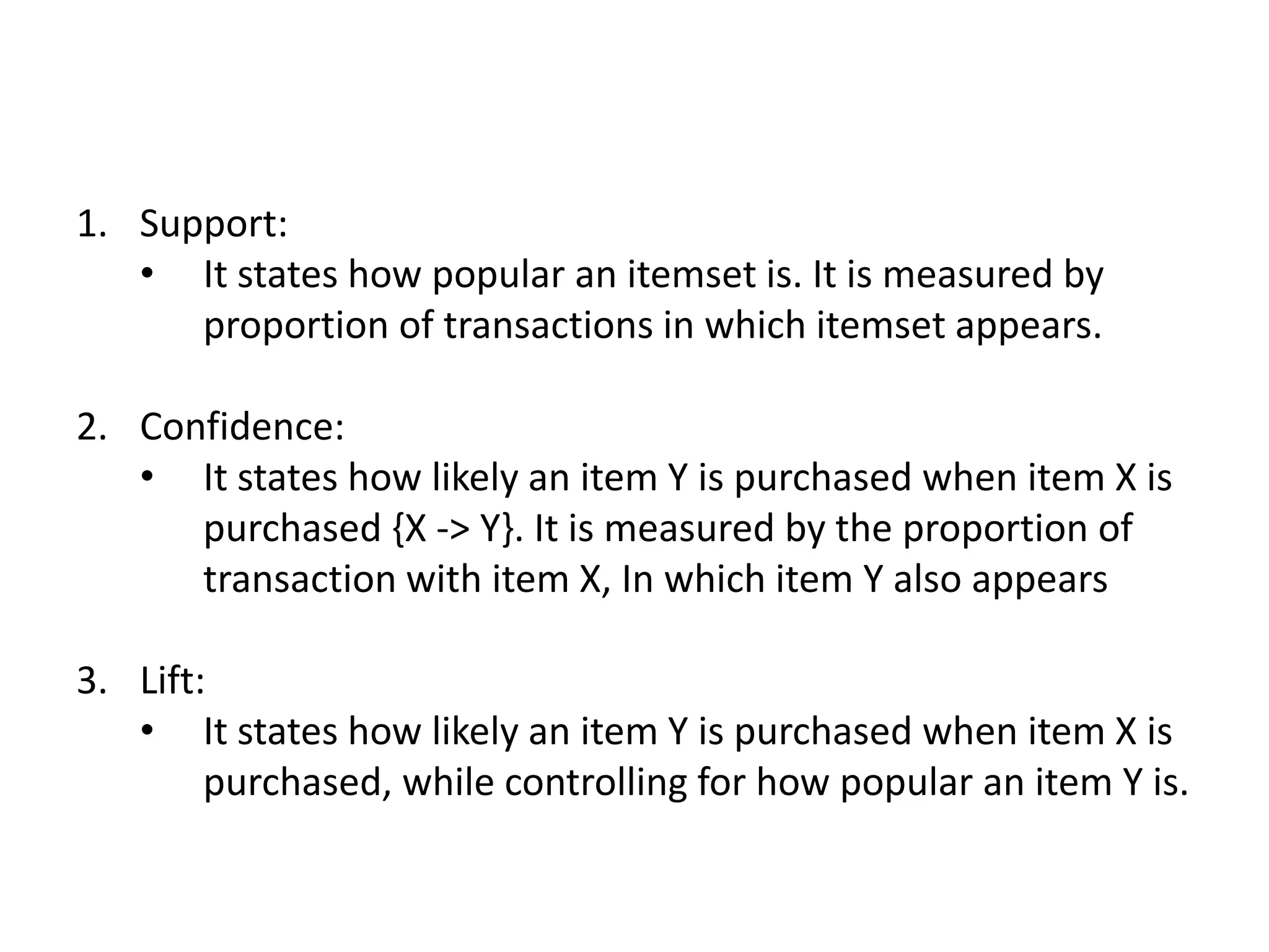 1. Support:
• It states how popular an itemset is. It is measured by
proportion of transactions in which itemset appears.
2. Confidence:
• It states how likely an item Y is purchased when item X is
purchased {X -> Y}. It is measured by the proportion of
transaction with item X, In which item Y also appears
3. Lift:
• It states how likely an item Y is purchased when item X is
purchased, while controlling for how popular an item Y is.