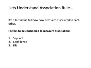 Lets Understand Association Rule…
It’s a technique to know how items are associated to each
other.
Factors to be considered to measure association:
1. Support
2. Confidence
3. Lift
 