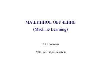 МАШИННОЕ ОБУЧЕНИЕ
  (Machine Learning)


       Н.Ю. Золотых

   2009, сентябрь–декабрь
 