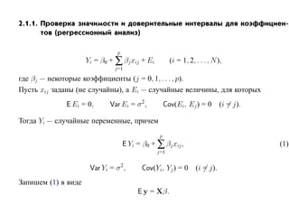 2.1.1. Проверка значимости и доверительные интервалы для коэффициен-
       тов (регрессионный анализ)

                                p
                     Yi = β0 + ∑ βj xij + Ei           (i = 1, 2, . . . , N ),
                               j=1

где βj — некоторые коэффициенты (j = 0, 1, . . . , p).
Пусть xij заданы (не случайны), а Ei — случайные величины, для которых
             E Ei = 0,       Var Ei = σ 2,           Cov(Ei, Ej ) = 0        (i = j).

Тогда Yi — случайные переменные, причем
                                                 p
                                    E Yi = β0 + ∑ βj xij ,                              (1)
                                                j=1


                      Var Yi = σ 2,        Cov(Yi, Yj ) = 0       (i = j).
Запишем (1) в виде
                                         E y = Xβ.
 