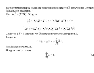 Рассмотрим некоторые полезные свойства коэффициентов β, полученных методом
наименьших квадратов.
Так как β = (X X)−1X y, то

                  E β = (X X)−1 X E y = (X X)−1X Xβ = β,


                Cov β = (X X)−1X σ 2X(X X)−1 = (X X)−1 σ 2.
Свойство E β = β означает, что β является несмещенной оценкой β.
Разности                                      p
                           ei = yi − yi = yi − ∑ βj xij
                                                j=1
называются остатками.
Нетрудно доказать, что
                                    N
                                    ∑ ei = 0.                          (2)
                                    i=1
 