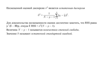 Несмещенной оценкой дисперсии σ 2 является остаточная дисперсия
                                        N
                                1
                           2
                         σ =           ∑(yi − yi)2.
                             N − p − 1 i=1

Для доказательства несмещенности оценки достаточно заметить, что RSS равна
y (I − H)y, откуда E RSS = σ 2(N − p − 1).
Величина N − p − 1 называется количеством степеней свободы.
Значение σ называют остаточной стандартной ошибкой.
 